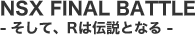 NSX FINAL�@BATTLE - �����āAR�͓`���ƂȂ� -